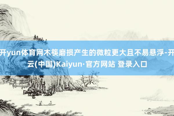 开yun体育网木筷磨损产生的微粒更大且不易悬浮-开云(中国)Kaiyun·官方网站 登录入口