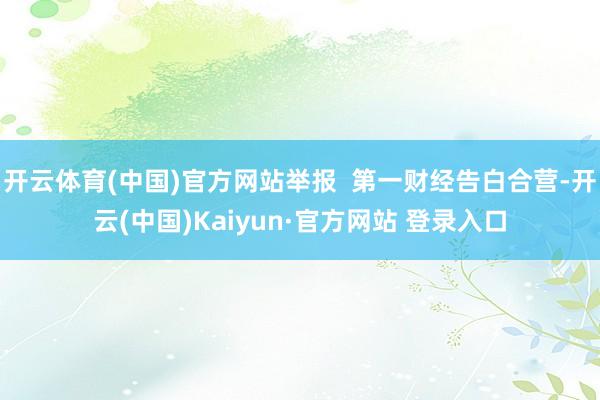 开云体育(中国)官方网站举报  第一财经告白合营-开云(中国)Kaiyun·官方网站 登录入口