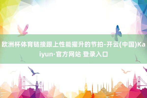 欧洲杯体育链接跟上性能擢升的节拍-开云(中国)Kaiyun·官方网站 登录入口