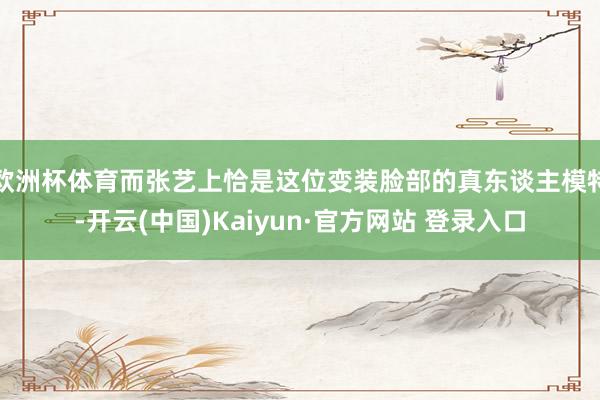 欧洲杯体育而张艺上恰是这位变装脸部的真东谈主模特-开云(中国)Kaiyun·官方网站 登录入口
