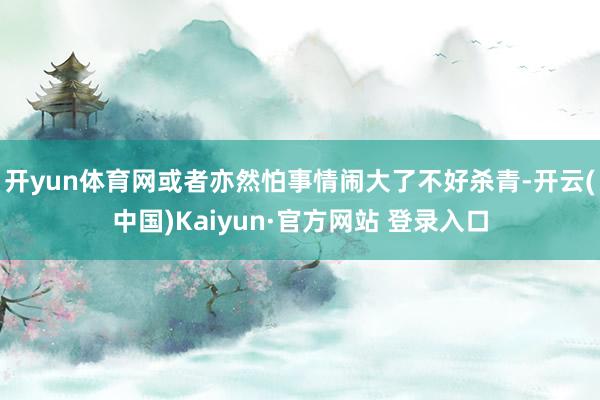开yun体育网或者亦然怕事情闹大了不好杀青-开云(中国)Kaiyun·官方网站 登录入口