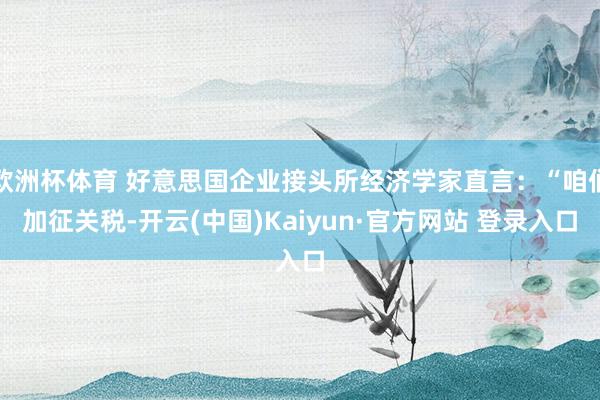 欧洲杯体育 好意思国企业接头所经济学家直言：“咱们加征关税-开云(中国)Kaiyun·官方网站 登录入口
