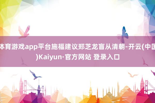 体育游戏app平台施福建议郑芝龙盲从清朝-开云(中国)Kaiyun·官方网站 登录入口