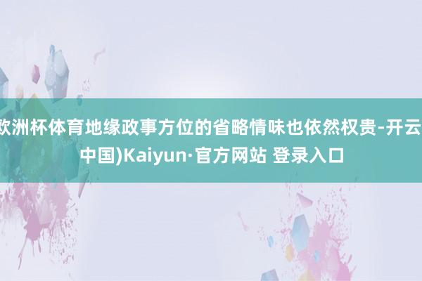 欧洲杯体育地缘政事方位的省略情味也依然权贵-开云(中国)Kaiyun·官方网站 登录入口