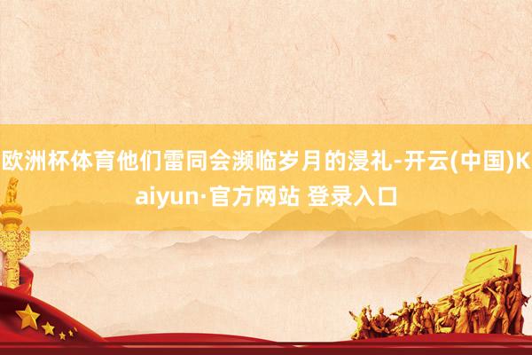 欧洲杯体育他们雷同会濒临岁月的浸礼-开云(中国)Kaiyun·官方网站 登录入口
