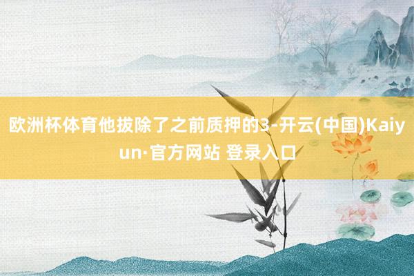 欧洲杯体育他拔除了之前质押的3-开云(中国)Kaiyun·官方网站 登录入口
