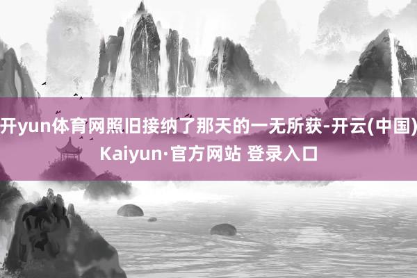 开yun体育网照旧接纳了那天的一无所获-开云(中国)Kaiyun·官方网站 登录入口