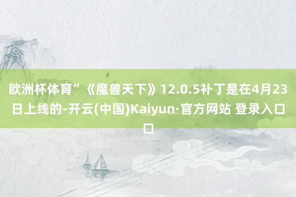 欧洲杯体育”《魔兽天下》12.0.5补丁是在4月23日上线的-开云(中国)Kaiyun·官方网站 登录入口