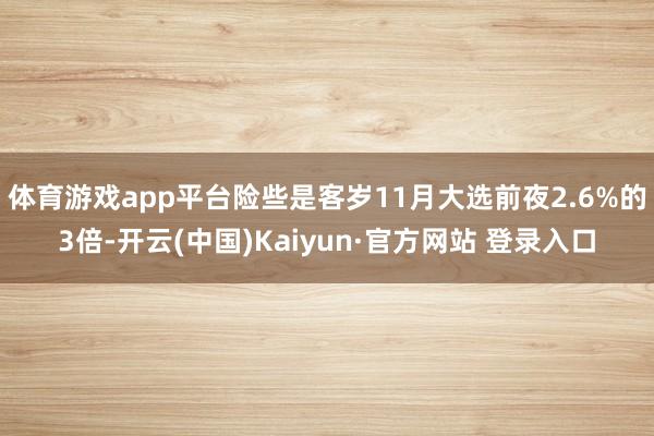 体育游戏app平台险些是客岁11月大选前夜2.6%的3倍-开云(中国)Kaiyun·官方网站 登录入口