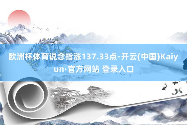 欧洲杯体育说念指涨137.33点-开云(中国)Kaiyun·官方网站 登录入口