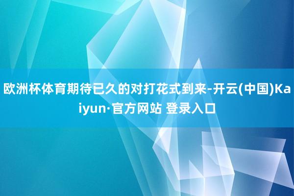 欧洲杯体育期待已久的对打花式到来-开云(中国)Kaiyun·官方网站 登录入口