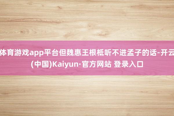 体育游戏app平台但魏惠王根柢听不进孟子的话-开云(中国)Kaiyun·官方网站 登录入口