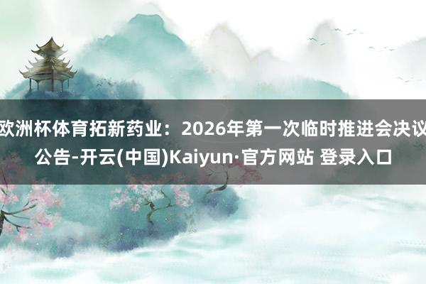 欧洲杯体育拓新药业：2026年第一次临时推进会决议公告-开云(中国)Kaiyun·官方网站 登录入口