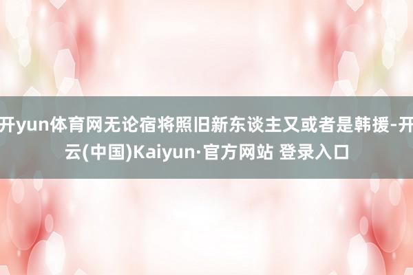 开yun体育网无论宿将照旧新东谈主又或者是韩援-开云(中国)Kaiyun·官方网站 登录入口