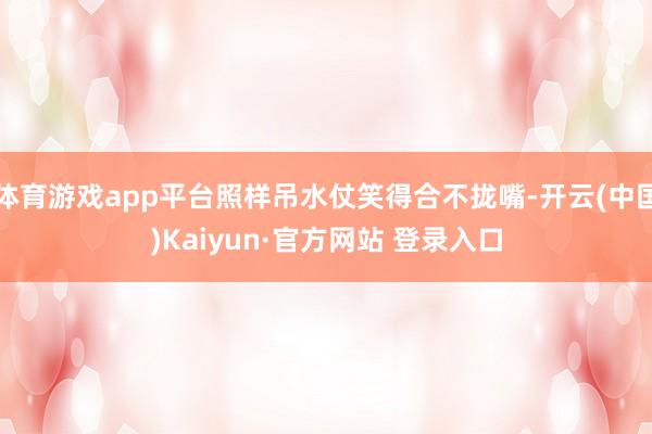 体育游戏app平台照样吊水仗笑得合不拢嘴-开云(中国)Kaiyun·官方网站 登录入口