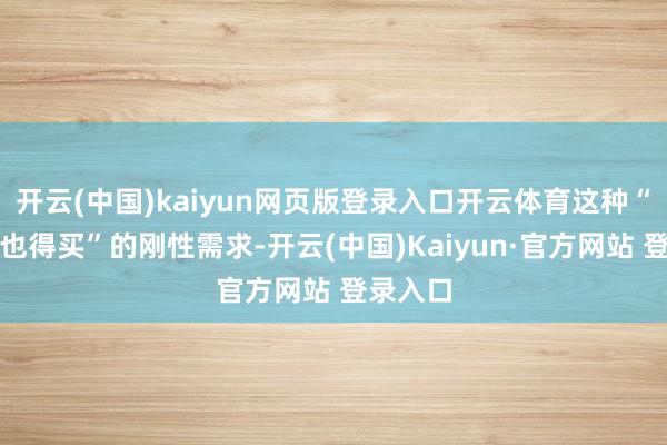 开云(中国)kaiyun网页版登录入口开云体育这种“你不买也得买”的刚性需求-开云(中国)Kaiyun·官方网站 登录入口