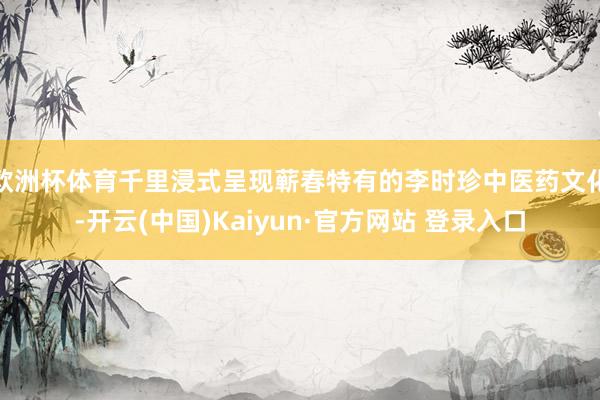 欧洲杯体育千里浸式呈现蕲春特有的李时珍中医药文化-开云(中国)Kaiyun·官方网站 登录入口