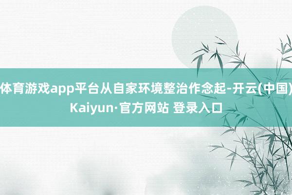 体育游戏app平台从自家环境整治作念起-开云(中国)Kaiyun·官方网站 登录入口