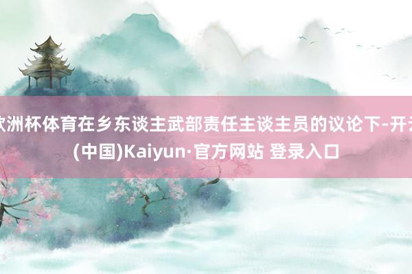 欧洲杯体育在乡东谈主武部责任主谈主员的议论下-开云(中国)Kaiyun·官方网站 登录入口