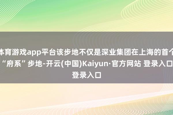 体育游戏app平台该步地不仅是深业集团在上海的首个“府系”步地-开云(中国)Kaiyun·官方网站 登录入口