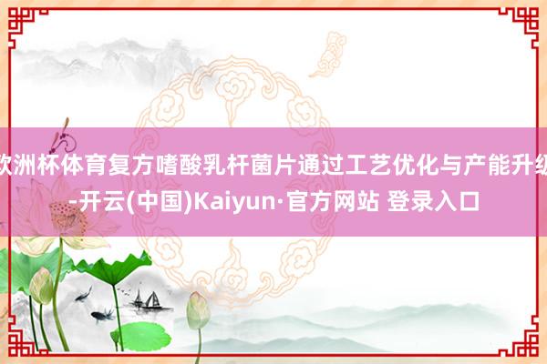 欧洲杯体育复方嗜酸乳杆菌片通过工艺优化与产能升级-开云(中国)Kaiyun·官方网站 登录入口