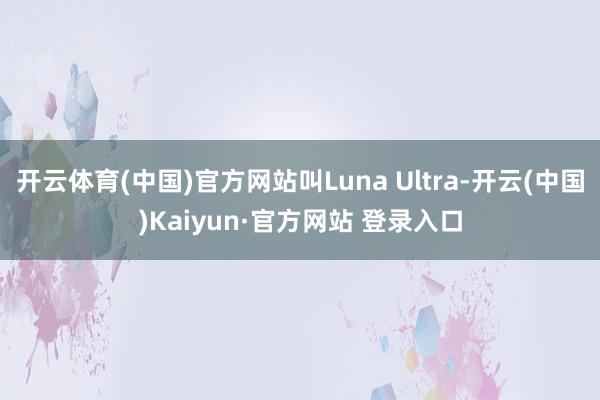 开云体育(中国)官方网站叫Luna Ultra-开云(中国)Kaiyun·官方网站 登录入口