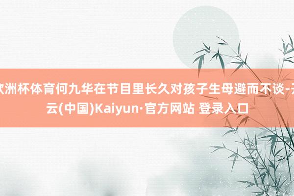 欧洲杯体育何九华在节目里长久对孩子生母避而不谈-开云(中国)Kaiyun·官方网站 登录入口