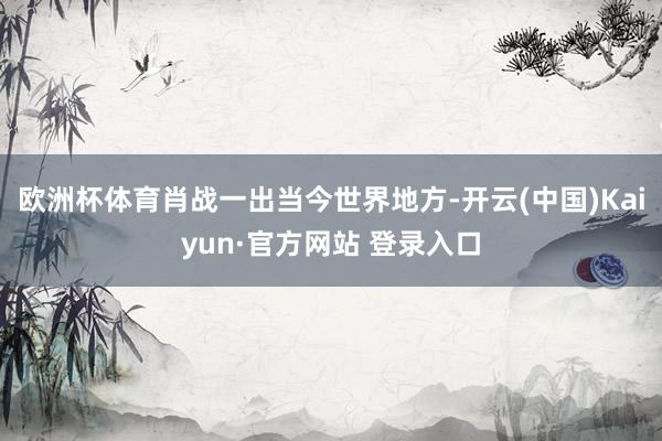 欧洲杯体育肖战一出当今世界地方-开云(中国)Kaiyun·官方网站 登录入口